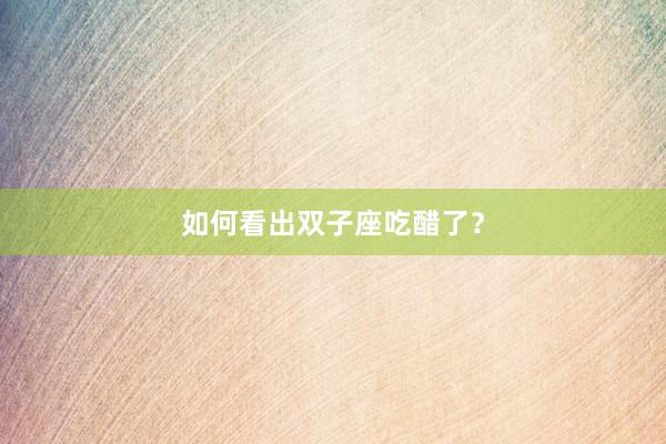 如何看出双子座吃醋了？