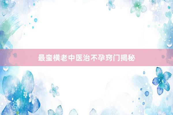 最蛮横老中医治不孕窍门揭秘